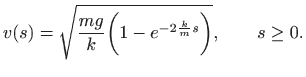 $\displaystyle v(s)=\sqrt{\frac{mg}{k}\bigg(1-e^{-2\frac{k}{m} s}\bigg)},
\qquad s\geq 0.
$