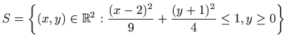 $\displaystyle S=\left\{(x,y)\in \mathbb{R}^2 : \frac{(x-2)^2}{9}+\frac{(y+1)^2}{4}\leq 1, y\geq 0\right\}$