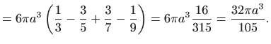 $\displaystyle =6\pi a^{3}\left( \frac{1}{3}-\frac{3}{5}+\frac{3}{7}-\frac{1}{9}\right) =6\pi a^{3}\frac{16}{315}=\frac{32\pi a^{3}}{105}.$